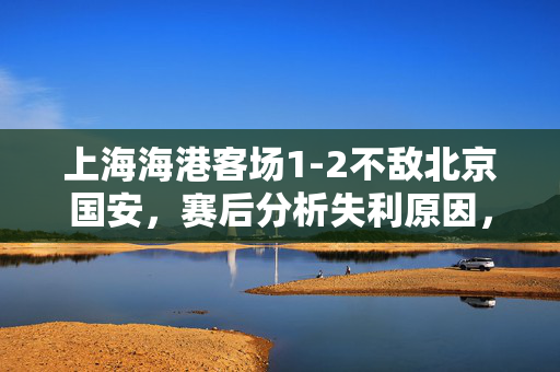 上海海港客场1-2不敌北京国安，赛后分析失利原因，主教练，需加强攻防转换效率