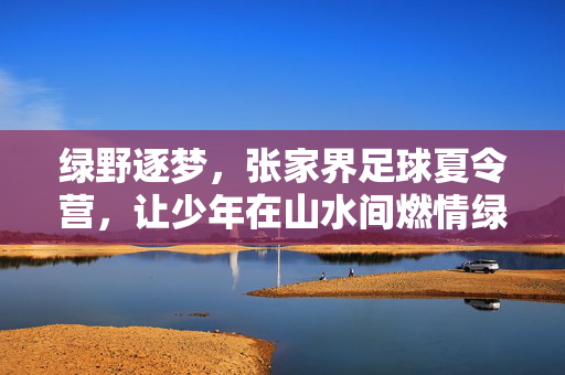 绿野逐梦，张家界足球夏令营，让少年在山水间燃情绿茵