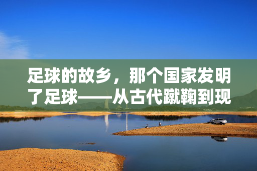 足球的故乡，那个国家发明了足球——从古代蹴鞠到现代足球的传承与演变