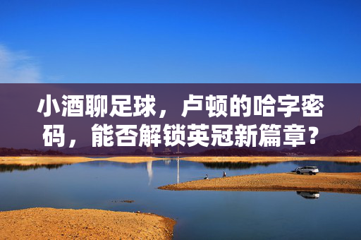 小酒聊足球，卢顿的哈字密码，能否解锁英冠新篇章？卢顿的哈字密码，能否解锁英冠新篇章？