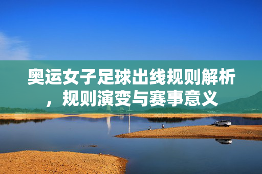 奥运女子足球出线规则解析，规则演变与赛事意义