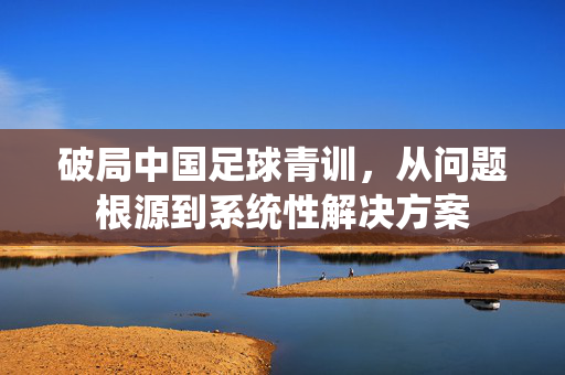 破局中国足球青训，从问题根源到系统性解决方案