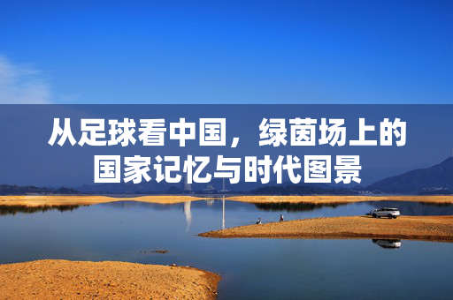 从足球看中国，绿茵场上的国家记忆与时代图景