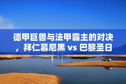 德甲巨兽与法甲霸主的对决，拜仁慕尼黑 vs 巴黎圣日耳曼的世纪之战