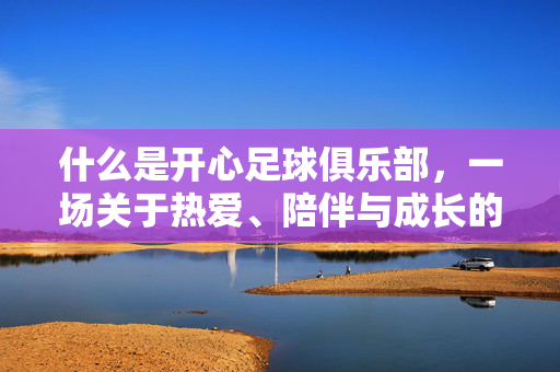 什么是开心足球俱乐部，一场关于热爱、陪伴与成长的运动诗篇