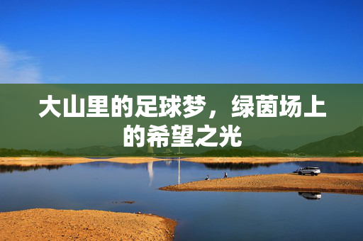 大山里的足球梦，绿茵场上的希望之光