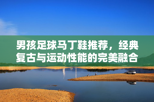 男孩足球马丁鞋推荐，经典复古与运动性能的完美融合，解锁足球季的时尚与功能