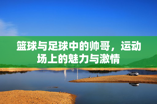 篮球与足球中的帅哥，运动场上的魅力与激情