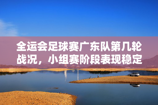 全运会足球赛广东队第几轮战况，小组赛阶段表现稳定，目标冲击出线