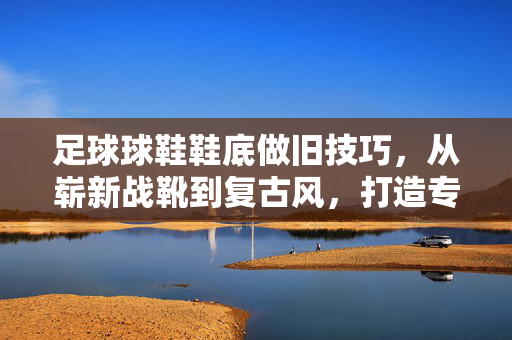 足球球鞋鞋底做旧技巧，从崭新战靴到复古风，打造专属故事感