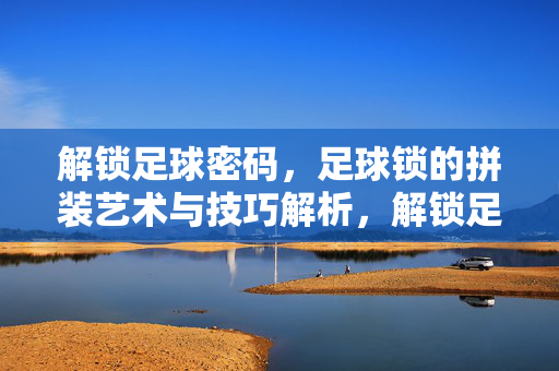 解锁足球密码，足球锁的拼装艺术与技巧解析，解锁足球密码，足球锁的拼装艺术与技巧解析