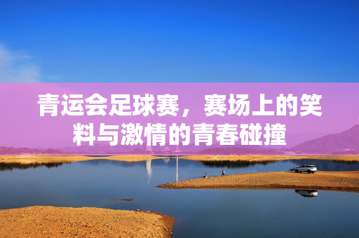 青运会足球赛，赛场上的笑料与激情的青春碰撞