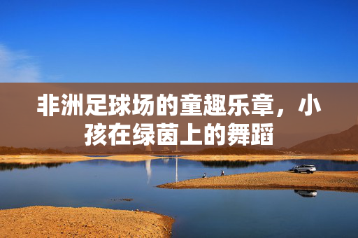 非洲足球场的童趣乐章，小孩在绿茵上的舞蹈