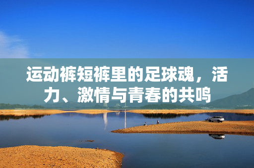 运动裤短裤里的足球魂，活力、激情与青春的共鸣
