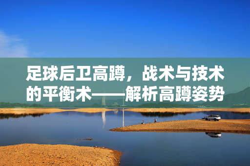 足球后卫高蹲，战术与技术的平衡术——解析高蹲姿势的深层意义