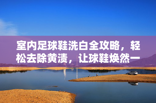 室内足球鞋洗白全攻略，轻松去除黄渍，让球鞋焕然一新