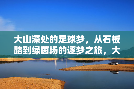 大山深处的足球梦，从石板路到绿茵场的逐梦之旅，大山深处的足球梦，从石板路到绿茵场的逐梦之旅