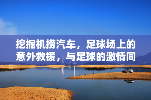 挖掘机捞汽车，足球场上的意外救援，与足球的激情同频