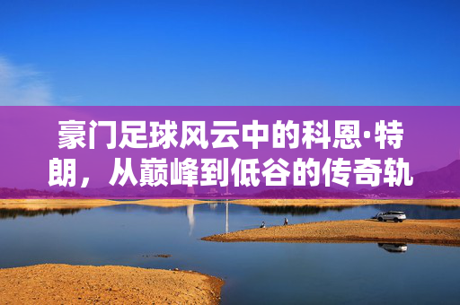 豪门足球风云中的科恩·特朗，从巅峰到低谷的传奇轨迹，豪门足球风云中的科恩·特朗，从巅峰到低谷的传奇轨迹
