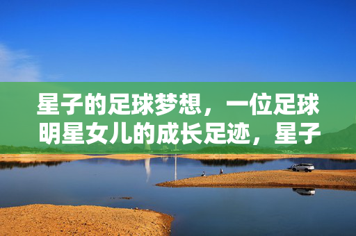 星子的足球梦想，一位足球明星女儿的成长足迹，星子的足球梦想，一位足球明星女儿的成长足迹