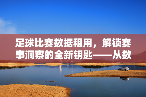 足球比赛数据租用，解锁赛事洞察的全新钥匙——从数据中挖掘足球比赛的深层价值，足球比赛数据租用，解锁赛事洞察的全新钥匙——从数据中挖掘足球比赛的深层价值