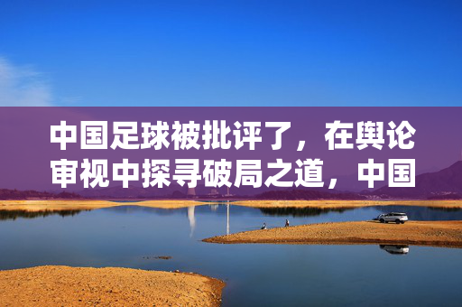 中国足球被批评了，在舆论审视中探寻破局之道，中国足球破局，在舆论审视中探寻出路