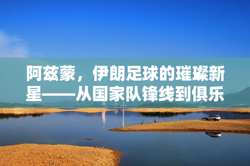 阿兹蒙，伊朗足球的璀璨新星——从国家队锋线到俱乐部舞台的崛起，阿兹蒙，伊朗足球的璀璨新星——从国家队锋线到俱乐部舞台的崛起