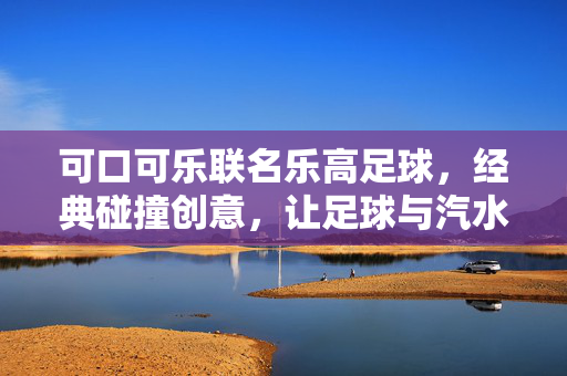 可口可乐联名乐高足球，经典碰撞创意，让足球与汽水玩出新味，可口可乐联名乐高足球，经典与创意碰撞，为足球注入汽水新乐趣