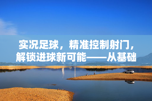 实况足球，精准控制射门，解锁进球新可能——从基础到进阶的射门技巧解析，实况足球精准控射技巧，从基础到进阶解锁进球新可能