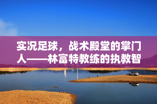 实况足球，战术殿堂的掌门人——林富特教练的执教智慧与经典战术解析，实况足球，战术殿堂的掌门人——林富特教练的执教智慧与经典战术解析