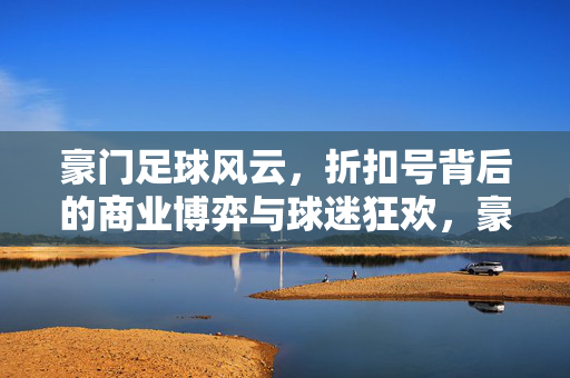 豪门足球风云，折扣号背后的商业博弈与球迷狂欢，豪门足球风云，折扣号背后的商业博弈与球迷狂欢