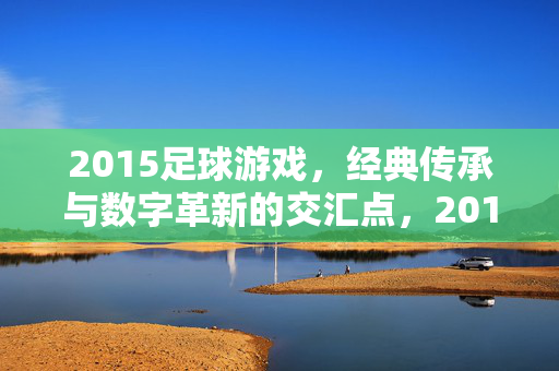 2015足球游戏，经典传承与数字革新的交汇点，2015足球游戏，经典传承与数字革新的交汇点