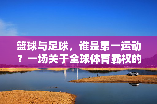 篮球与足球，谁是第一运动？一场关于全球体育霸权的球论，篮球与足球，谁是第一运动？一场关于全球体育霸权的球论