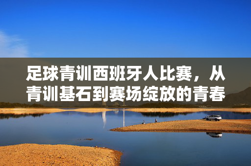 足球青训西班牙人比赛，从青训基石到赛场绽放的青春力量，足球青训西班牙人比赛，从青训基石到赛场绽放的青春力量
