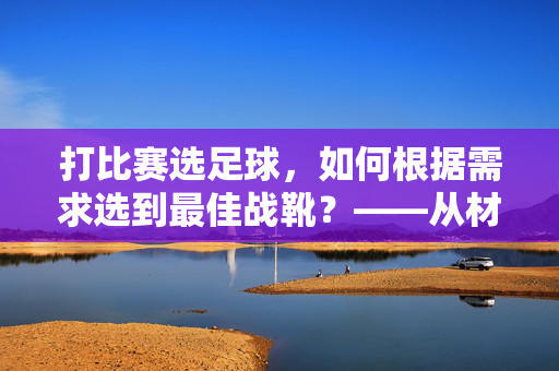 打比赛选足球，如何根据需求选到最佳战靴？——从材质到性能的全面指南，打比赛选足球，如何根据需求选到最佳战靴？——从材质到性能的全面指南