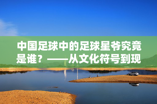 中国足球中的足球星爷究竟是谁？——从文化符号到现实人物的趣味解构，中国足球中的足球星爷究竟是谁？——从文化符号到现实人物的趣味解构