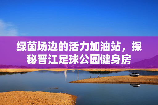 绿茵场边的活力加油站，探秘晋江足球公园健身房
