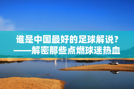 谁是中国最好的足球解说？——解密那些点燃球迷热血的传奇声音，谁是中国最好的足球解说？——解密那些点燃球迷热血的传奇声音