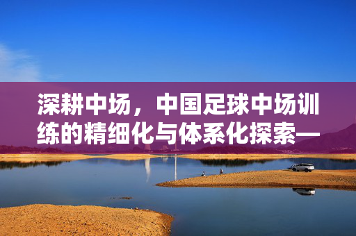 深耕中场，中国足球中场训练的精细化与体系化探索——破解中国足球中场困境的关键路径，深耕中场，中国足球中场训练的精细化与体系化探索——破解中场困境的关键路径