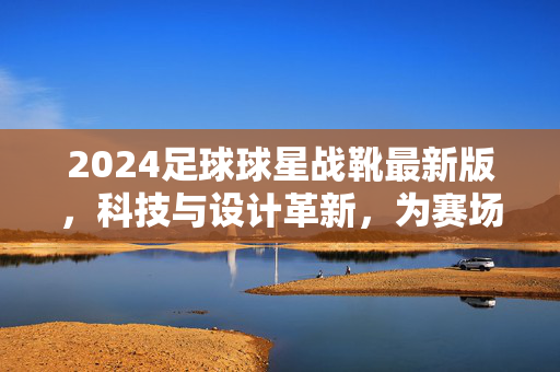 2024足球球星战靴最新版，科技与设计革新，为赛场表现注入新动能，2024足球球星战靴最新版，科技与设计革新，为赛场表现注入新动能