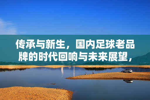 传承与新生，国内足球老品牌的时代回响与未来展望，传承与新生，国内足球老品牌的时代回响与未来展望