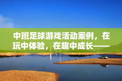 中班足球游戏活动案例，在玩中体验，在趣中成长——以足球小将游戏活动为例