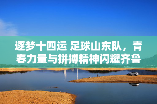逐梦十四运 足球山东队，青春力量与拼搏精神闪耀齐鲁，逐梦十四运 足球山东队，青春力量与拼搏精神闪耀齐鲁