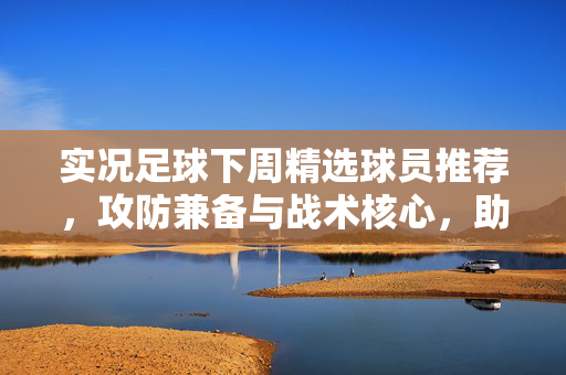 实况足球下周精选球员推荐，攻防兼备与战术核心，助你打造顶级阵容，实况足球下周精选球员推荐，攻防兼备与战术核心，助你打造顶级阵容