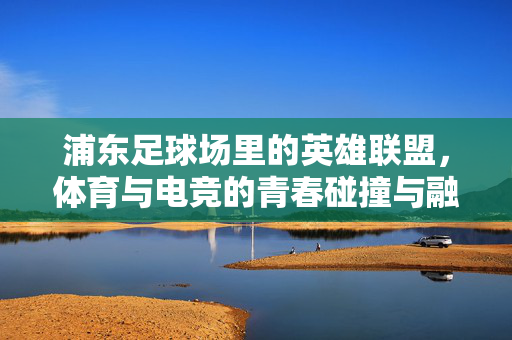 浦东足球场里的英雄联盟，体育与电竞的青春碰撞与融合，浦东足球场里的英雄联盟，体育与电竞的青春碰撞与融合