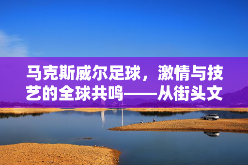 马克斯威尔足球，激情与技艺的全球共鸣——从街头文化到顶级竞技的传承与创新，马克斯威尔足球，激情与技艺的全球共鸣——从街头文化到顶级竞技的传承与创新