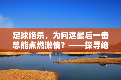 足球绝杀，为何这最后一击总能点燃激情？——探寻绝杀背后的心理、战术与情感密码，足球绝杀，为何这最后一击总能点燃激情？——探寻绝杀背后的心理、战术与情感密码