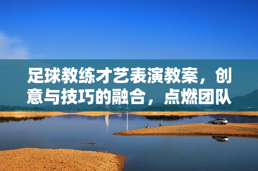 足球教练才艺表演教案,创意与技巧的融合,点燃团队激情,足球教练才艺表演教案,创意与技巧的融合,点燃团队激情