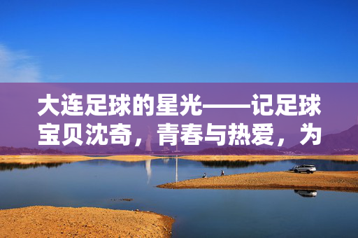 大连足球的星光——记足球宝贝沈奇，青春与热爱，为城市足球注入活力，大连足球的星光——记足球宝贝沈奇，青春与热爱为城市足球注入活力