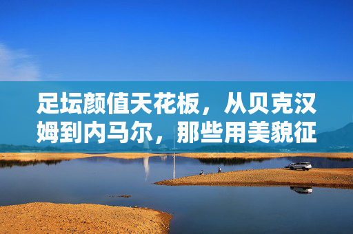 足坛颜值天花板,从贝克汉姆到内马尔,那些用美貌征服世界的足球名人,足坛颜值天花板,从贝克汉姆到内马尔,那些用美貌征服世界的足球名人